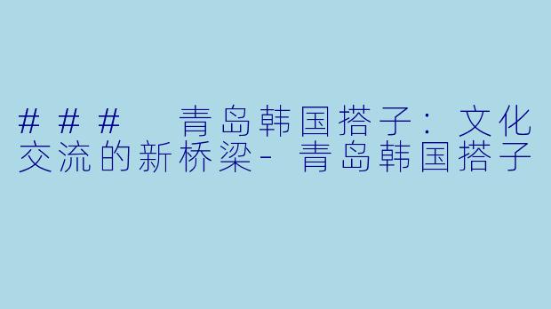 ### 青岛韩国搭子：文化交流的新桥梁-青岛韩国搭子
