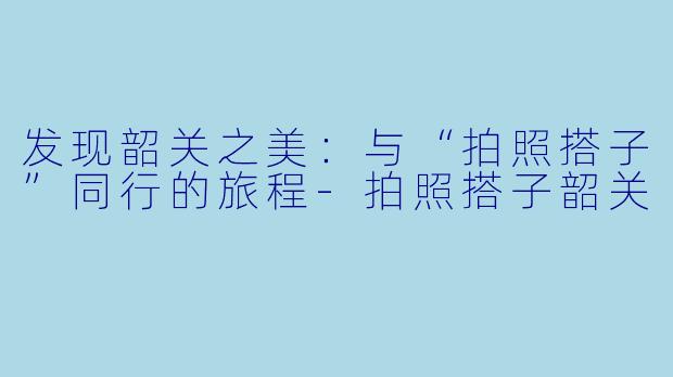 发现韶关之美:与“拍照搭子”同行的旅程