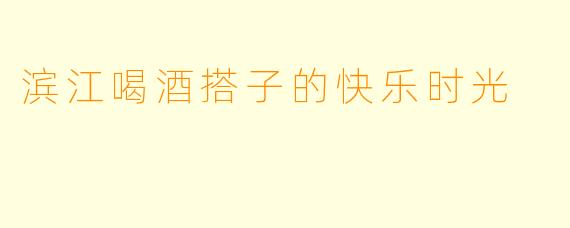 滨江喝酒搭子的快乐时光