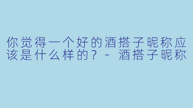 你觉得一个好的酒搭子昵称应该是什么样的？