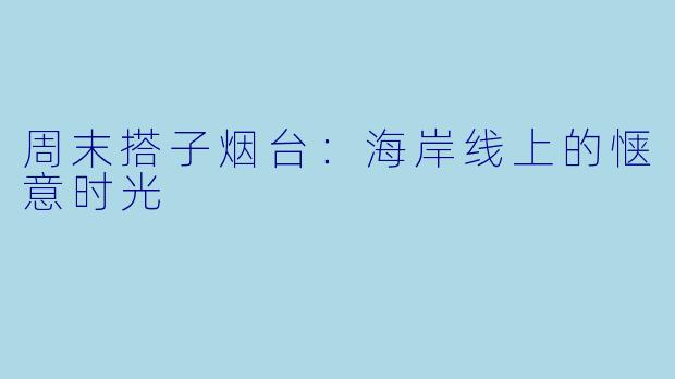 周末搭子烟台：海岸线上的惬意时光