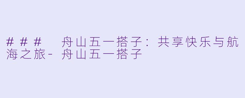 ### 舟山五一搭子：共享快乐与航海之旅-舟山五一搭子