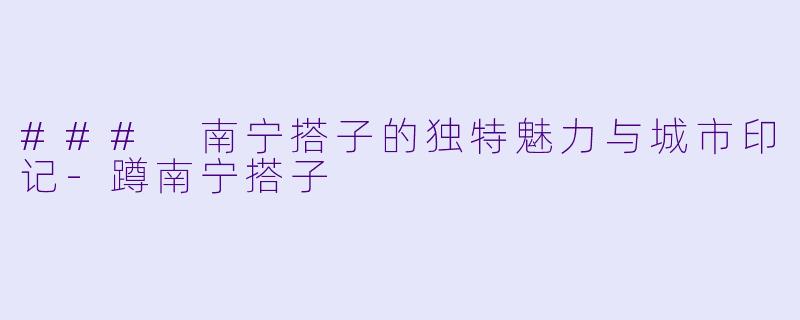 ### 南宁搭子的独特魅力与城市印记-蹲南宁搭子
