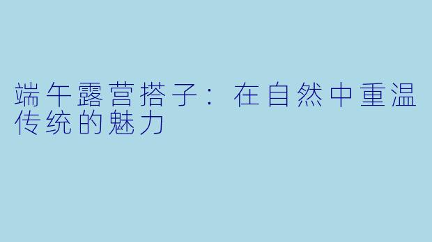 端午露营搭子:在自然中重温传统的魅力