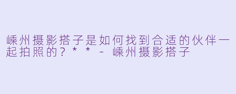 嵊州摄影搭子是如何找到合适的伙伴一起拍照的？**