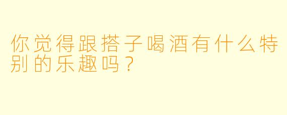 你觉得跟搭子喝酒有什么特别的乐趣吗？