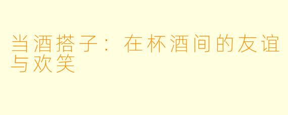 当酒搭子:在杯酒间的友谊与欢笑
