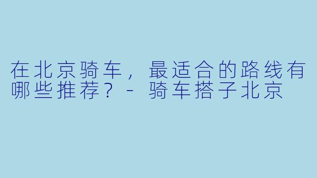 在北京骑车，最适合的路线有哪些推荐？