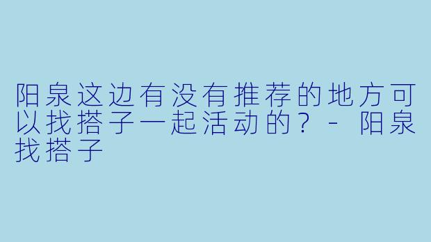 阳泉这边有没有推荐的地方可以找搭子一起活动的？