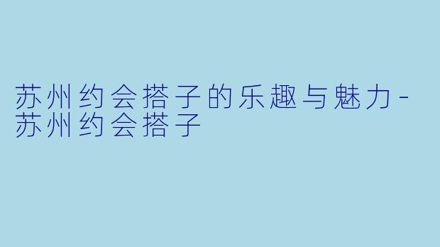 苏州约会搭子的乐趣与魅力-苏州约会搭子