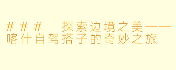 ### 探索边境之美——喀什自驾搭子的奇妙之旅