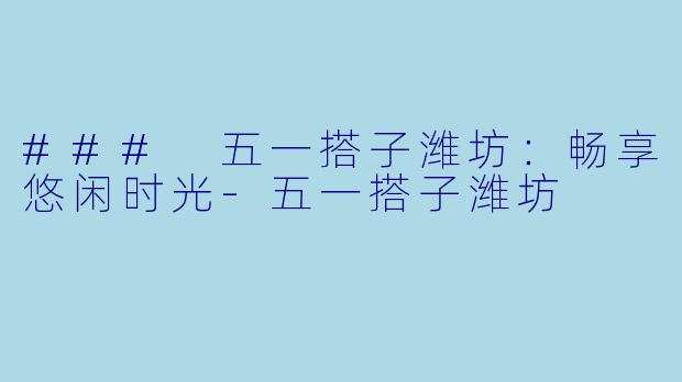 ### 五一搭子潍坊：畅享悠闲时光-五一搭子潍坊