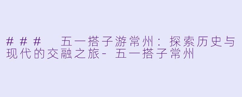 ### 五一搭子游常州：探索历史与现代的交融之旅-五一搭子常州