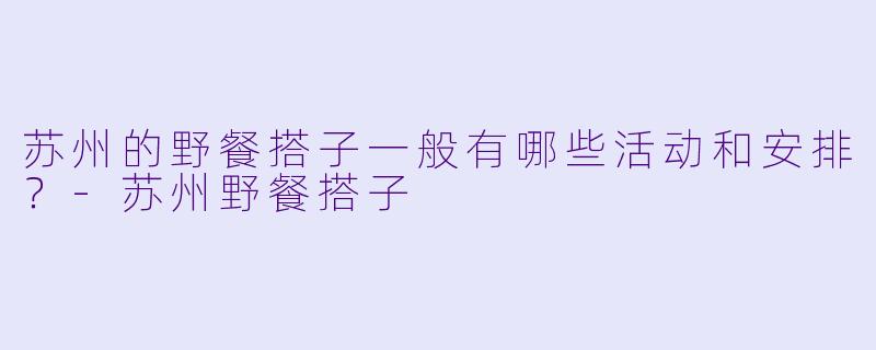 苏州的野餐搭子一般有哪些活动和安排?