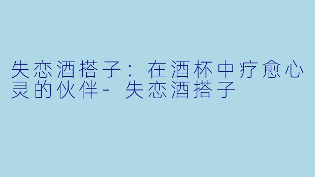 失恋酒搭子:在酒杯中疗愈心灵的伙伴