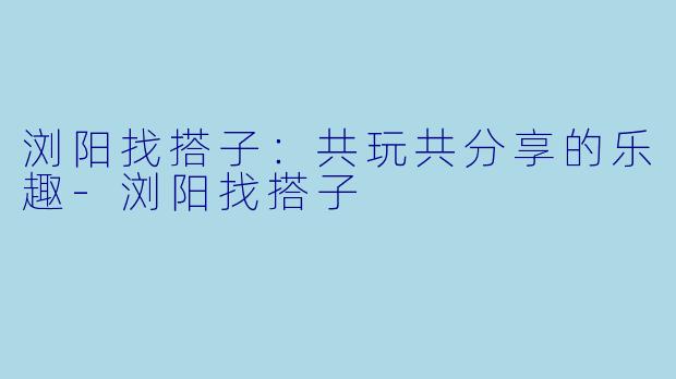 浏阳找搭子：共玩共分享的乐趣-浏阳找搭子