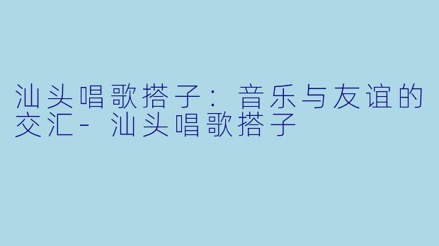 汕头唱歌搭子:音乐与友谊的交汇