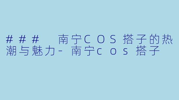 ### 南宁COS搭子的热潮与魅力-南宁cos搭子