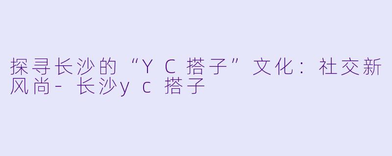 探寻长沙的“YC搭子”文化：社交新风尚-长沙yc搭子