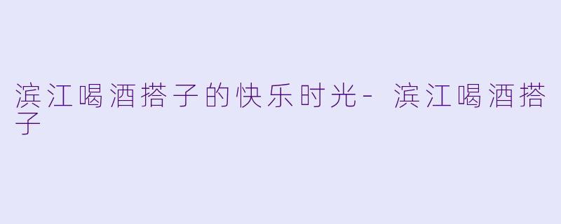 滨江喝酒搭子的快乐时光-滨江喝酒搭子