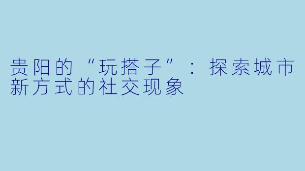 贵阳的“玩搭子”：探索城市新方式的社交现象
