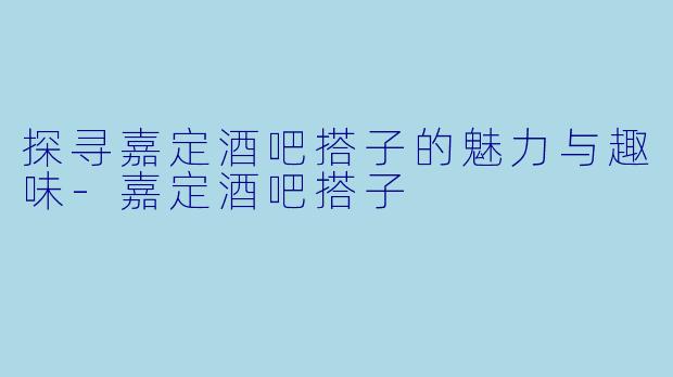探寻嘉定酒吧搭子的魅力与趣味-嘉定酒吧搭子