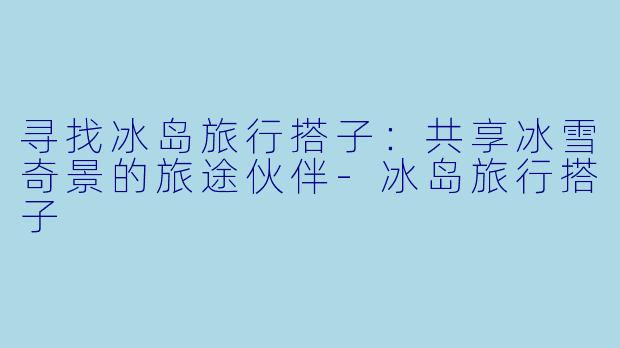 寻找冰岛旅行搭子：共享冰雪奇景的旅途伙伴-冰岛旅行搭子