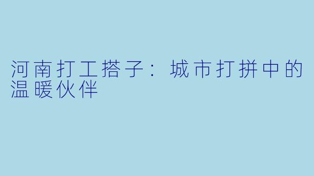 河南打工搭子:城市打拼中的温暖伙伴