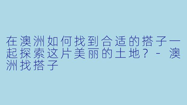 在澳洲如何找到合适的搭子一起探索这片美丽的土地?