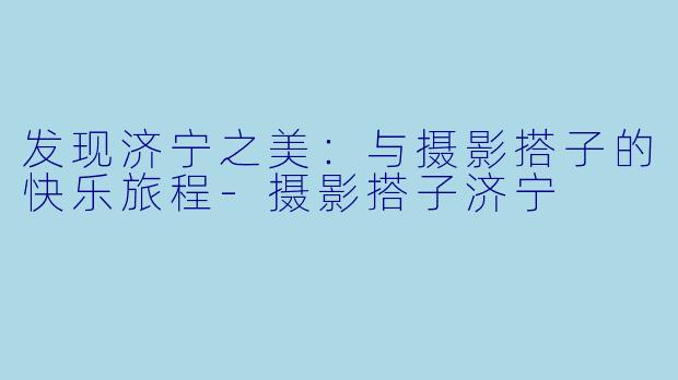 发现济宁之美：与摄影搭子的快乐旅程-摄影搭子济宁