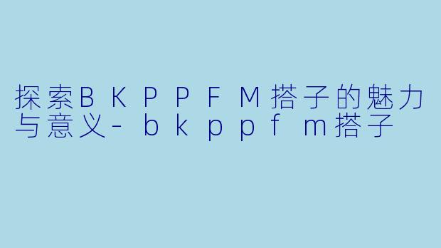 探索BKPPFM搭子的魅力与意义-bkppfm搭子