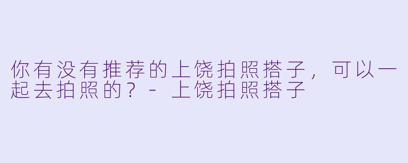 你有没有推荐的上饶拍照搭子,可以一起去拍照的?