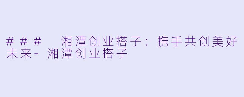 ### 湘潭创业搭子：携手共创美好未来-湘潭创业搭子