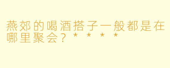 燕郊的喝酒搭子一般都是在哪里聚会？****