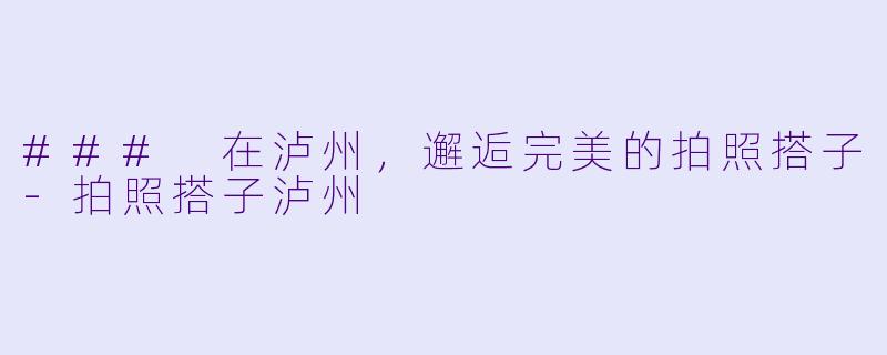 ### 在泸州,邂逅完美的拍照搭子