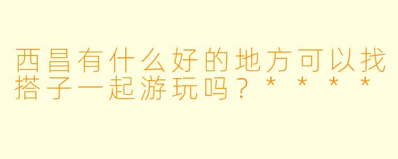 西昌有什么好的地方可以找搭子一起游玩吗?****