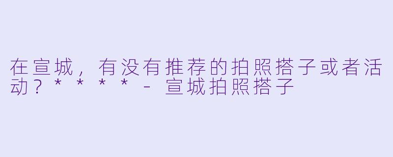 在宣城,有没有推荐的拍照搭子或者活动?****