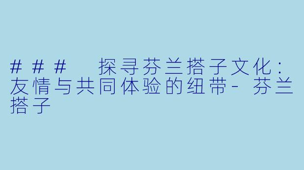 ### 探寻芬兰搭子文化：友情与共同体验的纽带-芬兰搭子
