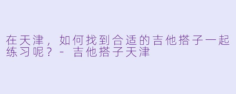 在天津，如何找到合适的吉他搭子一起练习呢？