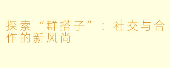 探索“群搭子”：社交与合作的新风尚