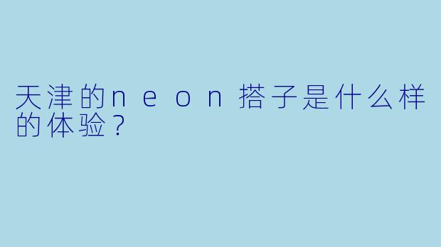 天津的neon搭子是什么样的体验?