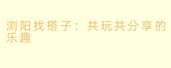 浏阳找搭子:共玩共分享的乐趣