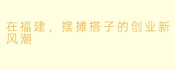 在福建，摆摊搭子的创业新风潮