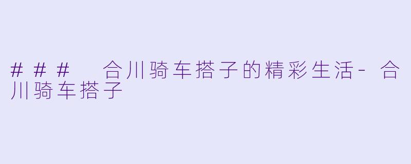 ### 合川骑车搭子的精彩生活-合川骑车搭子