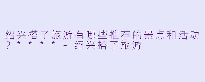 绍兴搭子旅游有哪些推荐的景点和活动?****