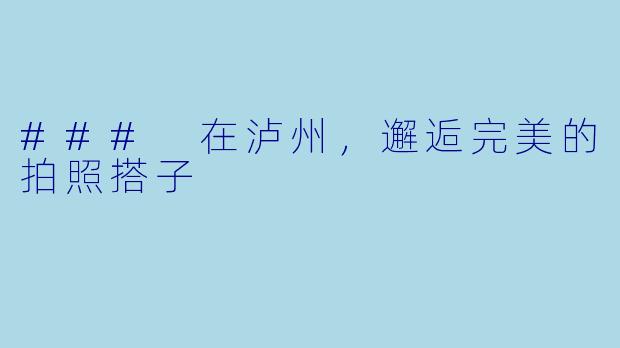 ### 在泸州，邂逅完美的拍照搭子