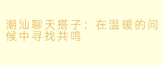 潮汕聊天搭子:在温暖的问候中寻找共鸣