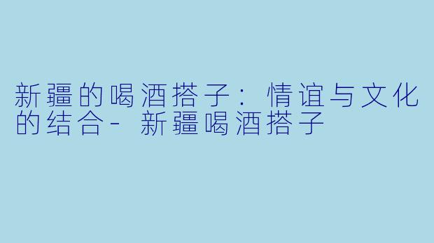 新疆的喝酒搭子：情谊与文化的结合