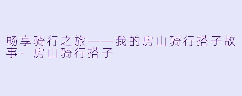 畅享骑行之旅——我的房山骑行搭子故事