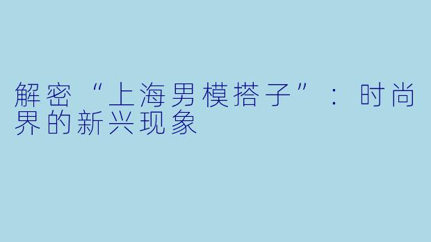 解密“上海男模搭子”：时尚界的新兴现象
